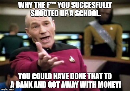 Picard Wtf | WHY THE F*** YOU SUCCESFULLY SHOOTED UP A SCHOOL. YOU COULD HAVE DONE THAT TO A BANK AND GOT AWAY WITH MONEY! | image tagged in memes,picard wtf | made w/ Imgflip meme maker