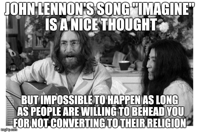 John Lennon Peace | JOHN LENNON'S SONG "IMAGINE" IS A NICE THOUGHT; BUT IMPOSSIBLE TO HAPPEN AS LONG AS PEOPLE ARE WILLING TO BEHEAD YOU FOR NOT CONVERTING TO THEIR RELIGION | image tagged in john lennon peace | made w/ Imgflip meme maker
