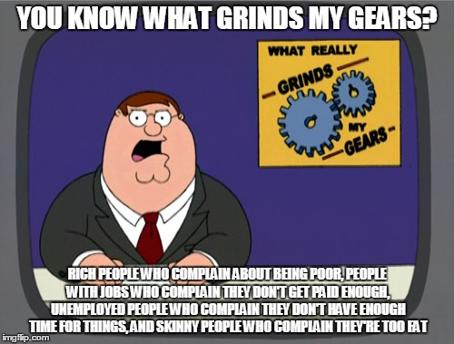 Peter Griffin News Meme | YOU KNOW WHAT GRINDS MY GEARS? RICH PEOPLE WHO COMPLAIN ABOUT BEING POOR, PEOPLE WITH JOBS WHO COMPLAIN THEY DON'T GET PAID ENOUGH, UNEMPLOYED PEOPLE WHO COMPLAIN THEY DON'T HAVE ENOUGH TIME FOR THINGS, AND SKINNY PEOPLE WHO COMPLAIN THEY'RE TOO FAT | image tagged in memes,peter griffin news | made w/ Imgflip meme maker