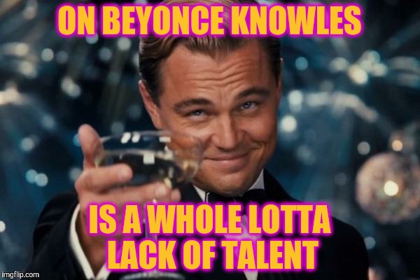 Leonardo Dicaprio Cheers Meme | ON BEYONCE KNOWLES IS A WHOLE LOTTA LACK OF TALENT | image tagged in memes,leonardo dicaprio cheers | made w/ Imgflip meme maker