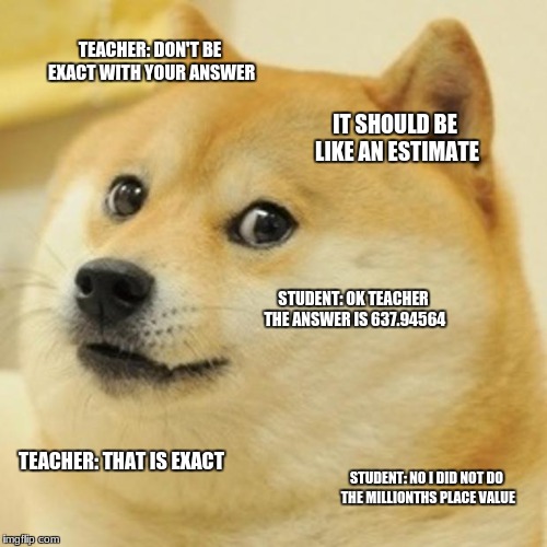 Doge | TEACHER: DON'T BE EXACT WITH YOUR ANSWER; IT SHOULD BE LIKE AN ESTIMATE; STUDENT: OK TEACHER THE ANSWER IS 637.94564; TEACHER: THAT IS EXACT; STUDENT: NO I DID NOT DO THE MILLIONTHS PLACE VALUE | image tagged in memes,doge | made w/ Imgflip meme maker