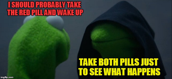 Evil Kermit Meme | I SHOULD PROBABLY TAKE THE RED PILL AND WAKE UP TAKE BOTH PILLS JUST TO SEE WHAT HAPPENS | image tagged in memes,evil kermit | made w/ Imgflip meme maker