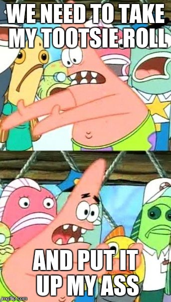 Put It Somewhere Else Patrick Meme | WE NEED TO TAKE MY TOOTSIE ROLL; AND PUT IT UP MY ASS | image tagged in memes,put it somewhere else patrick | made w/ Imgflip meme maker