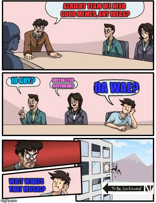 Boardroom Meeting Suggestion | ALRIGHT TEAM WE NEED GOOD MEMES, ANY IDEAS? 10 GUY? DISTRACTED BOYFRIEND? DA WAE? WAIT WHATS THAT MUSIC? | image tagged in memes,boardroom meeting suggestion | made w/ Imgflip meme maker