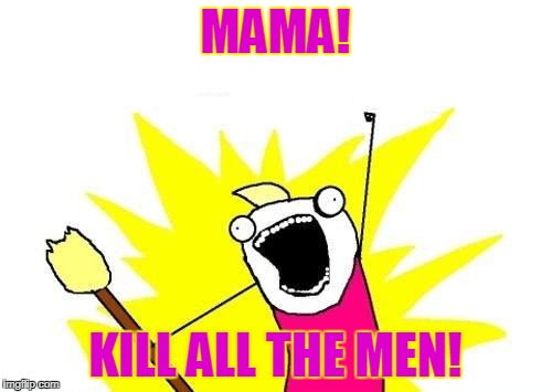 X All The Y Meme | MAMA! KILL ALL THE MEN! | image tagged in memes,x all the y | made w/ Imgflip meme maker