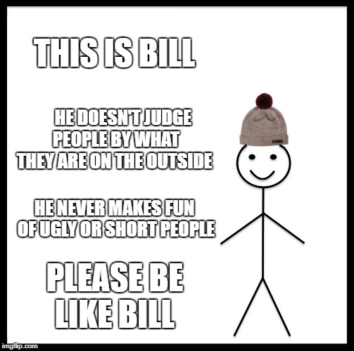 JACKS MEMES | THIS IS BILL; HE DOESN'T JUDGE PEOPLE BY WHAT THEY ARE ON THE OUTSIDE; HE NEVER MAKES FUN OF UGLY OR SHORT PEOPLE; PLEASE BE LIKE BILL | image tagged in memes,be like bill | made w/ Imgflip meme maker