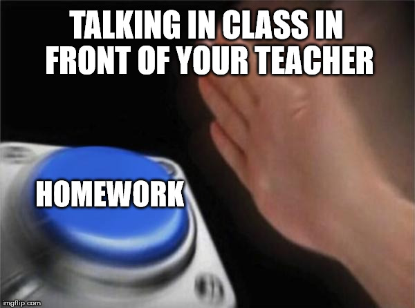 Blank Nut Button | TALKING IN CLASS IN FRONT OF YOUR TEACHER; HOMEWORK | image tagged in memes,blank nut button | made w/ Imgflip meme maker