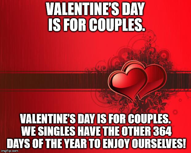 Valentines Day | VALENTINE’S DAY IS FOR COUPLES. VALENTINE’S DAY IS FOR COUPLES. WE SINGLES HAVE THE OTHER 364 DAYS OF THE YEAR TO ENJOY OURSELVES! | image tagged in valentines day | made w/ Imgflip meme maker