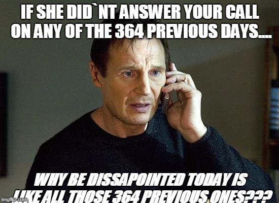 Liam Neeson Taken 2 | IF SHE DID`NT ANSWER YOUR CALL ON ANY OF THE 364 PREVIOUS DAYS.... WHY BE DISSAPOINTED TODAY IS LIKE ALL THOSE 364 PREVIOUS ONES??? | image tagged in memes,liam neeson taken 2 | made w/ Imgflip meme maker