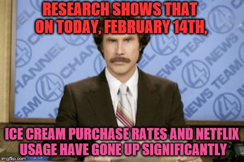 true | RESEARCH SHOWS THAT ON TODAY, FEBRUARY 14TH, ICE CREAM PURCHASE RATES AND NETFLIX USAGE HAVE GONE UP SIGNIFICANTLY | image tagged in memes,ron burgundy,valentine's day,netflix,ice cream | made w/ Imgflip meme maker