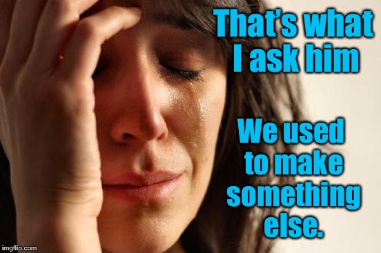 First World Problems Meme | That’s what I ask him We used to make something else. | image tagged in memes,first world problems | made w/ Imgflip meme maker