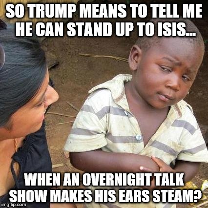 Third World Skeptical Kid Meme | SO TRUMP MEANS TO TELL ME HE CAN STAND UP TO ISIS... WHEN AN OVERNIGHT TALK SHOW MAKES HIS EARS STEAM? | image tagged in memes,third world skeptical kid | made w/ Imgflip meme maker