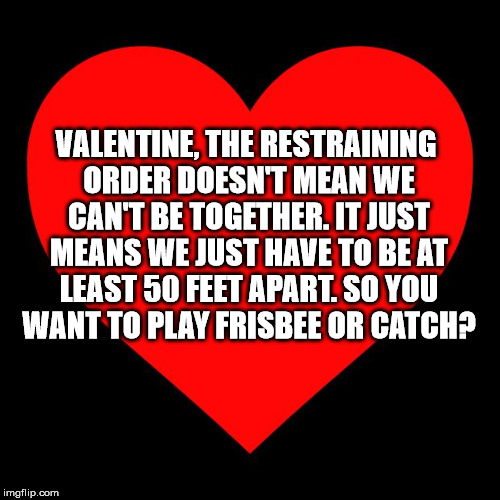 Heart | VALENTINE, THE RESTRAINING ORDER DOESN'T MEAN WE CAN'T BE TOGETHER. IT JUST MEANS WE JUST HAVE TO BE AT LEAST 50 FEET APART. SO YOU WANT TO PLAY FRISBEE OR CATCH? | image tagged in heart | made w/ Imgflip meme maker