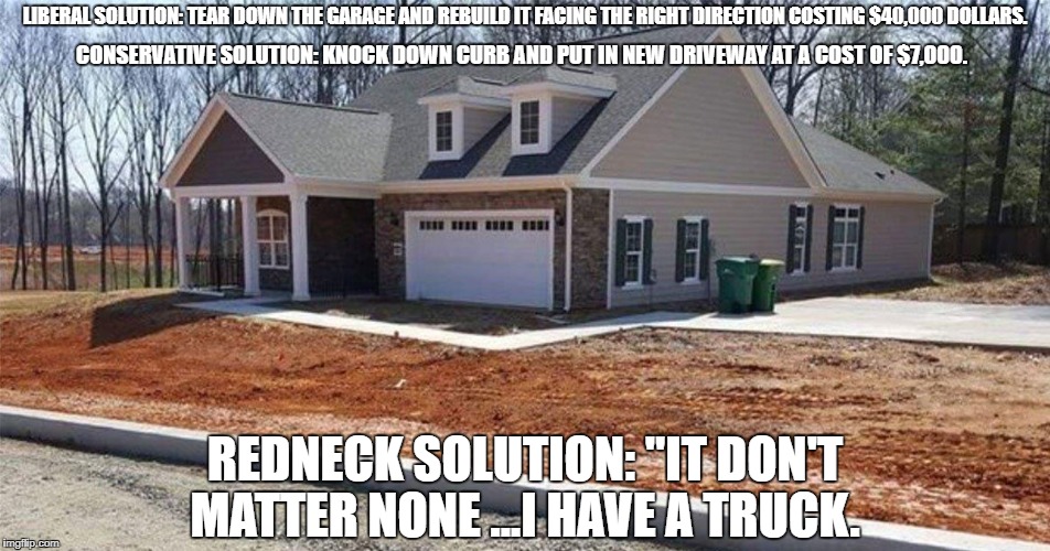 LIBERAL SOLUTION: TEAR DOWN THE GARAGE AND REBUILD IT FACING THE RIGHT DIRECTION COSTING $40,000 DOLLARS. CONSERVATIVE SOLUTION: KNOCK DOWN CURB AND PUT IN NEW DRIVEWAY AT A COST OF $7,000. REDNECK SOLUTION: "IT DON'T MATTER NONE ...I HAVE A TRUCK. | image tagged in funny memes,meme,politics,liberal,liberal vs conservative,redneck | made w/ Imgflip meme maker