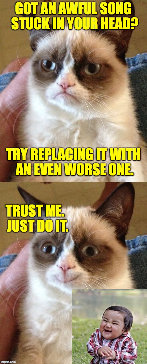 This works.  Trust me. | GOT AN AWFUL SONG STUCK IN YOUR HEAD? TRY REPLACING IT WITH AN EVEN WORSE ONE. TRUST ME.  JUST DO IT. | image tagged in memes,grumpy cat,evil toddler | made w/ Imgflip meme maker