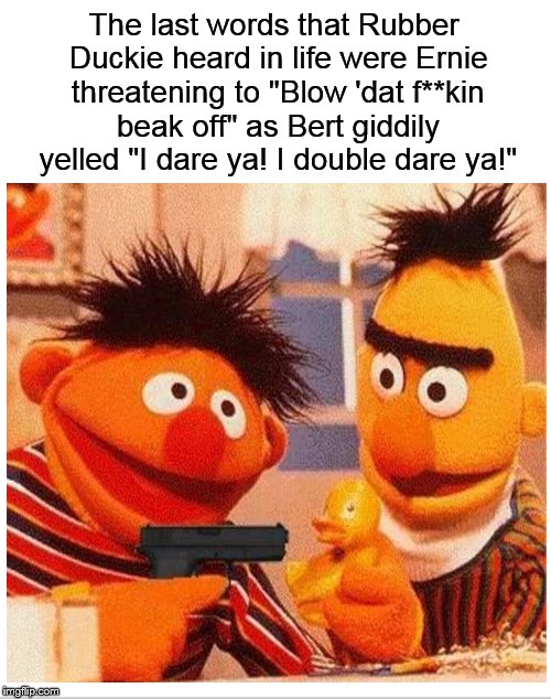 Meanwhile, on Sesame Street.... | The last words that Rubber Duckie heard in life were Ernie threatening to "Blow 'dat f**kin beak off" as Bert giddily yelled "I dare ya! I double dare ya!" | image tagged in bert and ernie,sesame street,the killers,dank memes,funny memes,duck | made w/ Imgflip meme maker