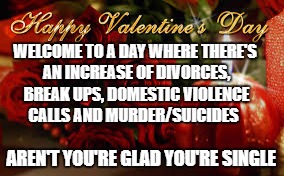 Valentines Day | WELCOME TO A DAY WHERE THERE'S AN INCREASE OF DIVORCES, BREAK UPS, DOMESTIC VIOLENCE CALLS AND MURDER/SUICIDES; AREN'T YOU'RE GLAD YOU'RE SINGLE | image tagged in valentines day | made w/ Imgflip meme maker