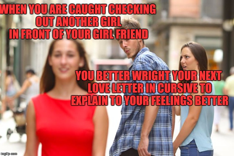 Distracted Boyfriend | WHEN YOU ARE CAUGHT CHECKING OUT ANOTHER GIRL IN FRONT OF YOUR GIRL FRIEND; YOU BETTER WRIGHT YOUR NEXT LOVE LETTER IN CURSIVE TO EXPLAIN TO YOUR FEELINGS BETTER | image tagged in memes,distracted boyfriend | made w/ Imgflip meme maker