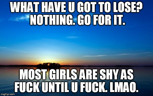 Inspirational Quote | WHAT HAVE U GOT TO LOSE? NOTHING. GO FOR IT. MOST GIRLS ARE SHY AS FUCK UNTIL U FUCK. LMAO. | image tagged in inspirational quote | made w/ Imgflip meme maker