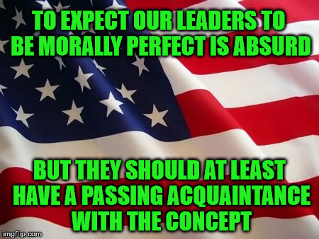 American flag | TO EXPECT OUR LEADERS TO BE MORALLY PERFECT IS ABSURD; BUT THEY SHOULD AT LEAST HAVE A PASSING ACQUAINTANCE WITH THE CONCEPT | image tagged in american flag | made w/ Imgflip meme maker