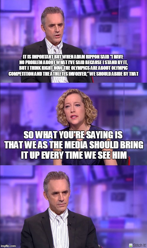 Cathy Newman | IT IS IMPORTANT BUT WHEN ADAM RIPPON SAID “I HAVE NO PROBLEM ABOUT WHAT I’VE SAID BECAUSE I STAND BY IT, BUT I THINK RIGHT NOW THE OLYMPICS ARE ABOUT OLYMPIC COMPETITION AND THE ATHLETES INVOLVED,” WE SHOULD ABIDE BY THAT; SO WHAT YOU'RE SAYING IS THAT WE AS THE MEDIA SHOULD BRING IT UP EVERY TIME WE SEE HIM | image tagged in cathy newman | made w/ Imgflip meme maker