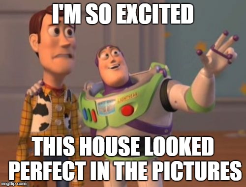 X, X Everywhere Meme | I'M SO EXCITED; THIS HOUSE LOOKED PERFECT IN THE PICTURES | image tagged in memes,x x everywhere | made w/ Imgflip meme maker