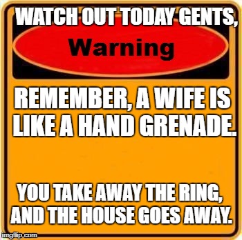 Careful now
 | WATCH OUT TODAY GENTS, REMEMBER, A WIFE IS LIKE A HAND GRENADE. YOU TAKE AWAY THE RING, AND THE HOUSE GOES AWAY. | image tagged in memes,warning sign | made w/ Imgflip meme maker