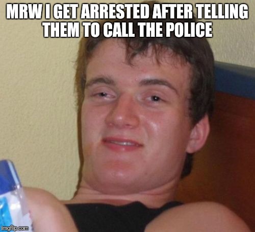 10 Guy Meme | MRW I GET ARRESTED AFTER TELLING THEM TO CALL THE POLICE | image tagged in memes,10 guy | made w/ Imgflip meme maker