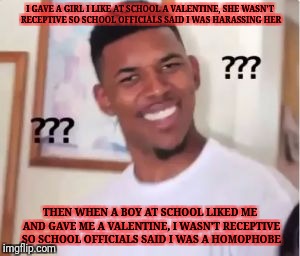 Confused guy | I GAVE A GIRL I LIKE AT SCHOOL A VALENTINE, SHE WASN'T RECEPTIVE SO SCHOOL OFFICIALS SAID I WAS HARASSING HER; THEN WHEN A BOY AT SCHOOL LIKED ME AND GAVE ME A VALENTINE, I WASN'T RECEPTIVE SO SCHOOL OFFICIALS SAID I WAS A HOMOPHOBE | image tagged in confused guy,memes | made w/ Imgflip meme maker