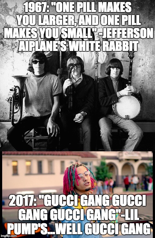 That's right it's better in just about every way | 1967: "ONE PILL MAKES YOU LARGER, AND ONE PILL MAKES YOU SMALL"
-JEFFERSON AIPLANE'S WHITE RABBIT; 2017: "GUCCI GANG GUCCI GANG GUCCI GANG"-LIL PUMP'S...WELL GUCCI GANG | image tagged in music,memes,funny,pop music,psychedelic,psychedelic rock | made w/ Imgflip meme maker