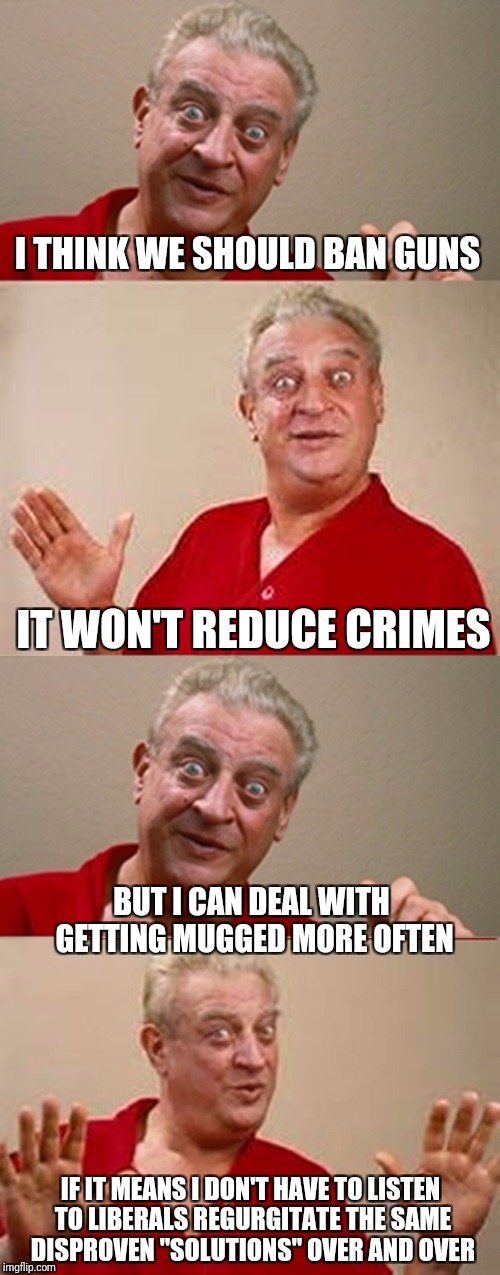 Bad Pun Rodney Dangerfield | I THINK WE SHOULD BAN GUNS; IT WON'T REDUCE CRIMES; BUT I CAN DEAL WITH GETTING MUGGED MORE OFTEN; IF IT MEANS I DON'T HAVE TO LISTEN TO LIBERALS REGURGITATE THE SAME DISPROVEN "SOLUTIONS" OVER AND OVER | image tagged in bad pun rodney dangerfield,memes | made w/ Imgflip meme maker