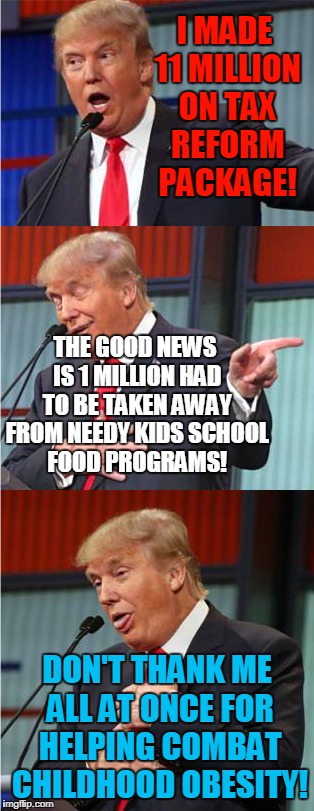 Trump Style Approach | I MADE 11 MILLION ON TAX REFORM PACKAGE! THE GOOD NEWS IS 1 MILLION HAD TO BE TAKEN AWAY FROM NEEDY KIDS SCHOOL FOOD PROGRAMS! DON'T THANK ME ALL AT ONCE FOR HELPING COMBAT CHILDHOOD OBESITY! | image tagged in bad pun trump,donald trump,tax reform,republicans | made w/ Imgflip meme maker