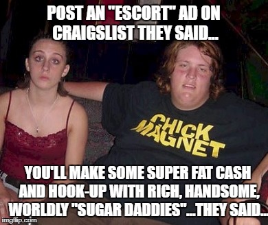 It Was Great! | POST AN "ESCORT" AD ON CRAIGSLIST THEY SAID... YOU'LL MAKE SOME SUPER FAT CASH AND HOOK-UP WITH RICH, HANDSOME, WORLDLY "SUGAR DADDIES"...THEY SAID... | image tagged in funny memes | made w/ Imgflip meme maker