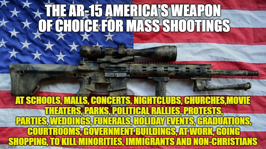 AR-15 | THE AR-15 AMERICA'S WEAPON OF CHOICE FOR MASS SHOOTINGS; AT SCHOOLS, MALLS, CONCERTS, NIGHTCLUBS, CHURCHES,MOVIE THEATERS, PARKS, POLITICAL RALLIES, PROTESTS, PARTIES, WEDDINGS, FUNERALS, HOLIDAY EVENTS, GRADUATIONS, COURTROOMS, GOVERNMENT BUILDINGS, AT WORK, GOING SHOPPING, TO KILL MINORITIES, IMMIGRANTS AND NON-CHRISTIANS | image tagged in ar-15 | made w/ Imgflip meme maker