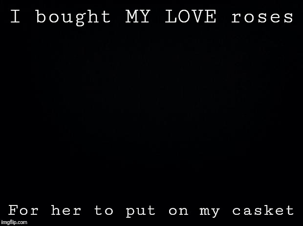 Black background | I bought MY LOVE roses; For her to put on my casket | image tagged in black background | made w/ Imgflip meme maker