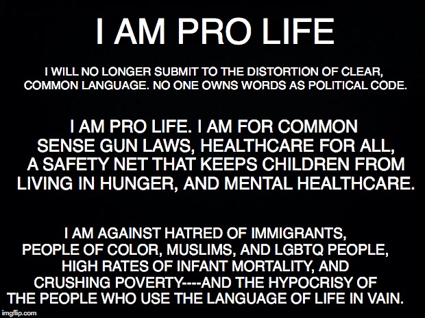 Black background | I AM PRO LIFE; I WILL NO LONGER SUBMIT TO THE DISTORTION OF CLEAR, COMMON LANGUAGE. NO ONE OWNS WORDS AS POLITICAL CODE. I AM PRO LIFE. I AM FOR COMMON SENSE GUN LAWS, HEALTHCARE FOR ALL, A SAFETY NET THAT KEEPS CHILDREN FROM LIVING IN HUNGER, AND MENTAL HEALTHCARE. I AM AGAINST HATRED OF IMMIGRANTS, PEOPLE OF COLOR, MUSLIMS, AND LGBTQ PEOPLE, HIGH RATES OF INFANT MORTALITY, AND CRUSHING POVERTY----AND THE HYPOCRISY OF THE PEOPLE WHO USE THE LANGUAGE OF LIFE IN VAIN. | image tagged in black background | made w/ Imgflip meme maker