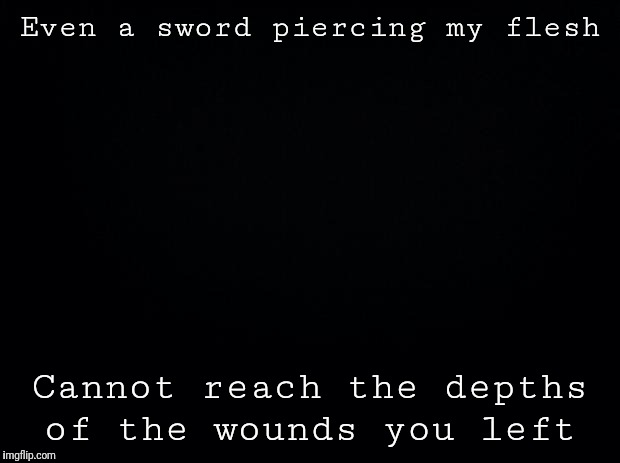 Black background | Even a sword piercing my flesh; Cannot reach the depths of the wounds you left | image tagged in black background | made w/ Imgflip meme maker
