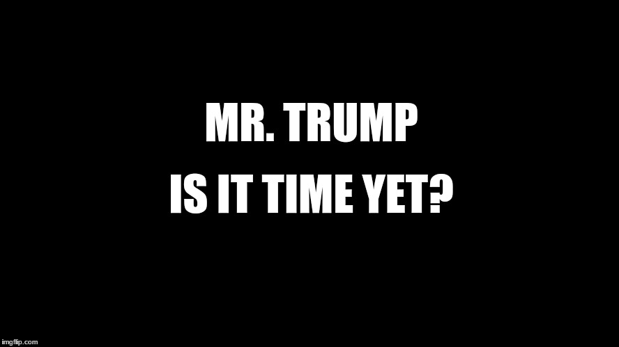is it time yet? | MR. TRUMP; IS IT TIME YET? | image tagged in political meme | made w/ Imgflip meme maker