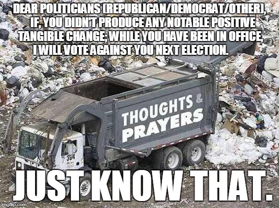 DEAR POLITICIANS (REPUBLICAN/DEMOCRAT/OTHER), 

IF, YOU DIDN'T PRODUCE ANY NOTABLE POSITIVE TANGIBLE CHANGE; WHILE YOU HAVE BEEN IN OFFICE, I WILL VOTE AGAINST YOU NEXT ELECTION. JUST KNOW THAT. | made w/ Imgflip meme maker