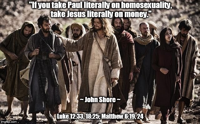 Take Jesus Literally on Money | "If you take Paul literally on homosexuality, take Jesus literally on money."; ~ John Shore ~; Luke 12:33, 18:25; Matthew 6:19, 24 | image tagged in paul,jesus,homosexuality,money,john shore | made w/ Imgflip meme maker