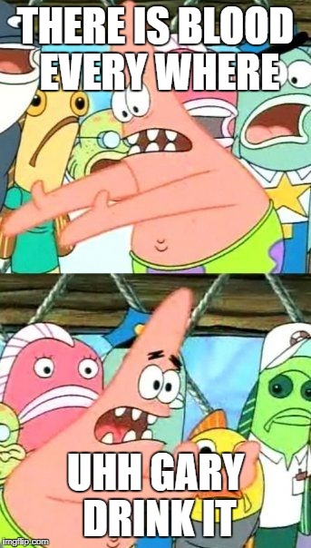 Put It Somewhere Else Patrick | THERE IS BLOOD EVERY WHERE; UHH GARY DRINK IT | image tagged in memes,put it somewhere else patrick | made w/ Imgflip meme maker