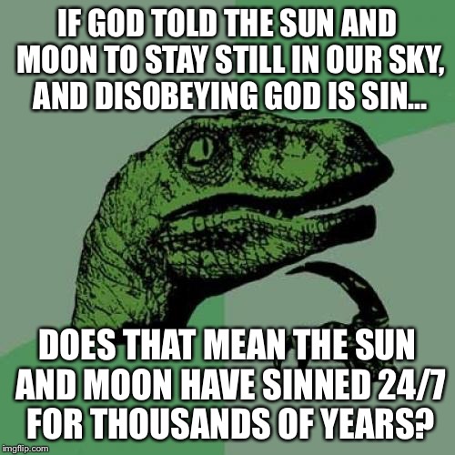 As a skeptic in a high school who is probably going to formally leave Catholicism soon… religion class is… interesting | IF GOD TOLD THE SUN AND MOON TO STAY STILL IN OUR SKY, AND DISOBEYING GOD IS SIN…; DOES THAT MEAN THE SUN AND MOON HAVE SINNED 24/7 FOR THOUSANDS OF YEARS? | image tagged in philosoraptor,science,bible,catholicism,religion,high school | made w/ Imgflip meme maker