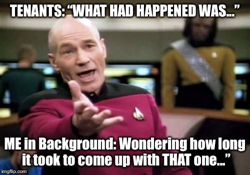 Picard Wtf Meme | TENANTS: “WHAT HAD HAPPENED WAS...”; ME in Background: Wondering how long it took to come up with THAT one...” | image tagged in memes,picard wtf | made w/ Imgflip meme maker