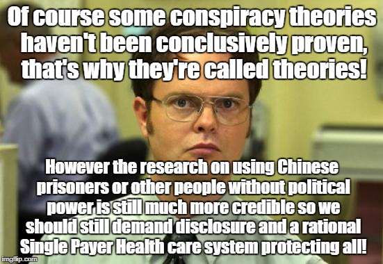 Dwight Schrute | Of course some conspiracy theories haven't been conclusively proven, that's why they're called theories! However the research on using Chinese prisoners or other people without political power is still much more credible so we should still demand disclosure and a rational Single Payer Health care system protecting all! | image tagged in memes,dwight schrute,conspiracy theories,research,organ harvesting | made w/ Imgflip meme maker