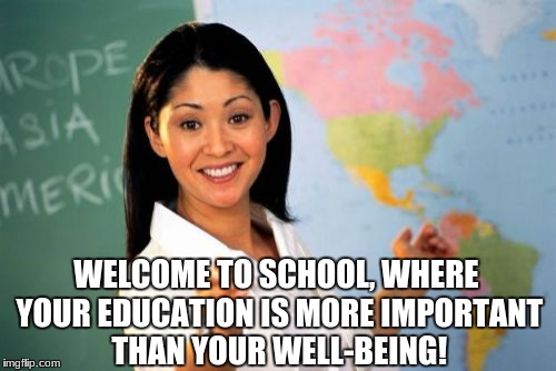 School sucks | WELCOME TO SCHOOL, WHERE YOUR EDUCATION IS MORE IMPORTANT THAN YOUR WELL-BEING! | image tagged in memes,unhelpful high school teacher | made w/ Imgflip meme maker