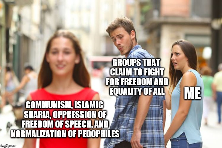 I just want to make one thing clear SJWs, Feminists, and LGBTQ; I didn't leave you, you left me | GROUPS THAT CLAIM TO FIGHT FOR FREEDOM AND EQUALITY OF ALL; ME; COMMUNISM, ISLAMIC SHARIA, OPPRESSION OF FREEDOM OF SPEECH, AND NORMALIZATION OF PEDOPHILES | image tagged in memes,distracted boyfriend,feminism,sjws,lgbtq | made w/ Imgflip meme maker