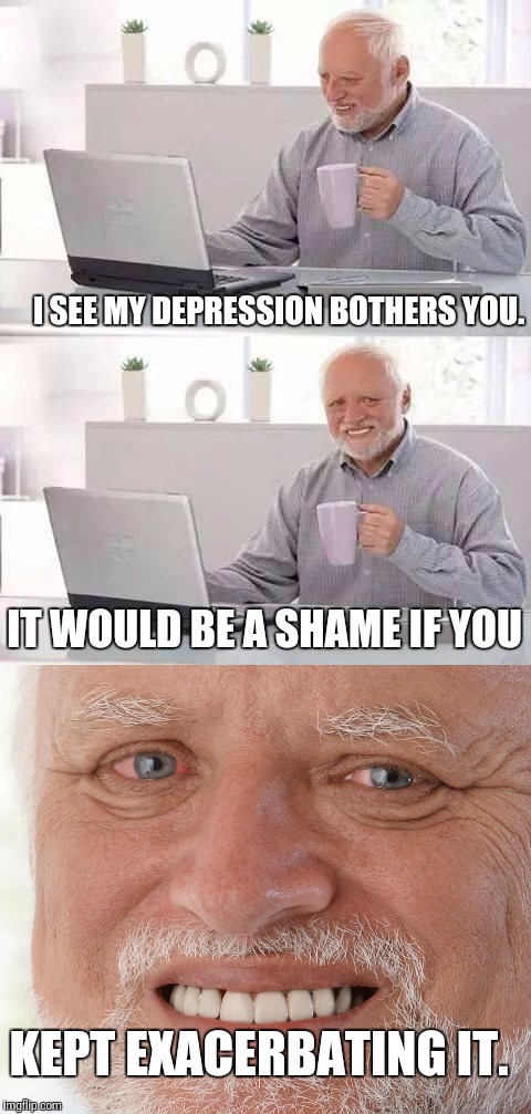 I SEE MY DEPRESSION BOTHERS YOU. IT WOULD BE A SHAME IF YOU; KEPT EXACERBATING IT. | image tagged in hide the pain harold | made w/ Imgflip meme maker
