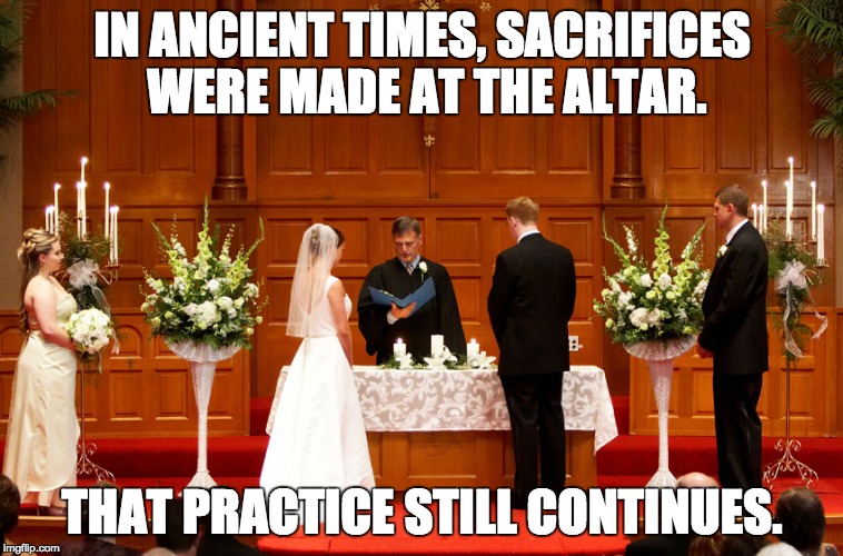 Sacrifices at the altar. | IN ANCIENT TIMES, SACRIFICES WERE MADE AT THE ALTAR. THAT PRACTICE STILL CONTINUES. | image tagged in church wedding | made w/ Imgflip meme maker