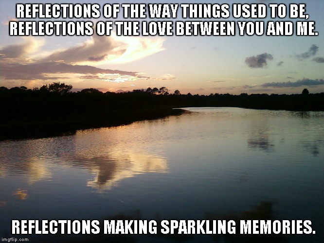 Reflections | REFLECTIONS OF THE WAY THINGS USED TO BE, REFLECTIONS OF THE LOVE BETWEEN YOU AND ME. REFLECTIONS MAKING SPARKLING MEMORIES. | image tagged in reflections,love,memories | made w/ Imgflip meme maker