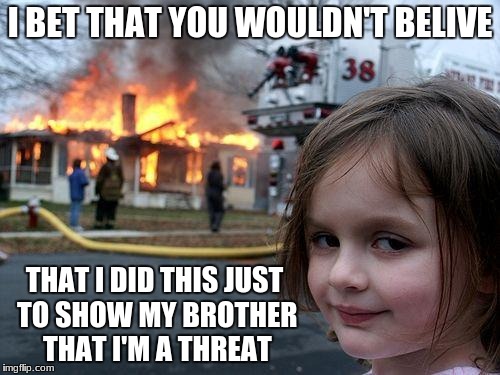 Disaster Girl Meme | I BET THAT YOU WOULDN'T BELIVE; THAT I DID THIS JUST TO SHOW MY BROTHER THAT I'M A THREAT | image tagged in memes,disaster girl | made w/ Imgflip meme maker
